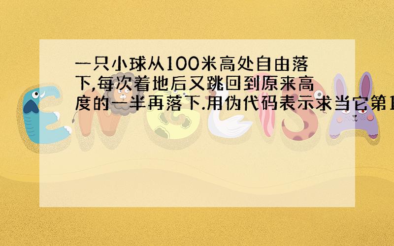 一只小球从100米高处自由落下,每次着地后又跳回到原来高度的一半再落下.用伪代码表示求当它第10次着地时走过的总路程