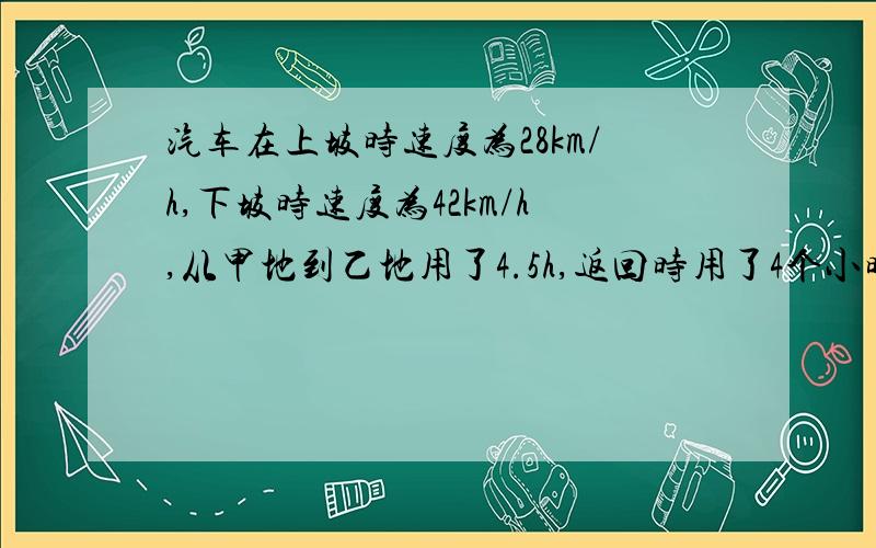 汽车在上坡时速度为28km/h,下坡时速度为42km/h,从甲地到乙地用了4.5h,返回时用了4个小时40分钟,从甲地到