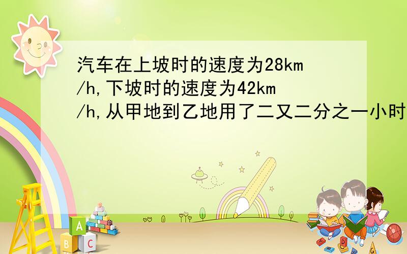 汽车在上坡时的速度为28km/h,下坡时的速度为42km/h,从甲地到乙地用了二又二分之一小时,返回时用了4小时40分钟