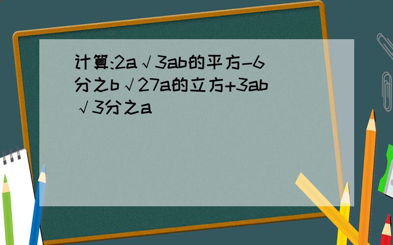 计算:2a√3ab的平方-6分之b√27a的立方+3ab√3分之a