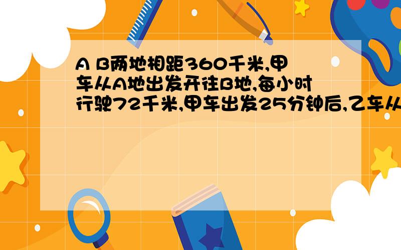 A B两地相距360千米,甲车从A地出发开往B地,每小时行驶72千米,甲车出发25分钟后,乙车从B地出发开往A地,每小时