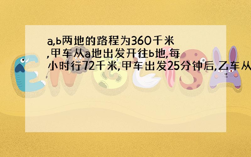 a,b两地的路程为360千米,甲车从a地出发开往b地,每小时行72千米,甲车出发25分钟后,乙车从b地开往a地