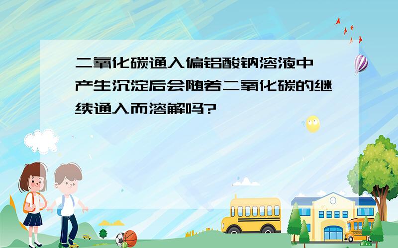 二氧化碳通入偏铝酸钠溶液中,产生沉淀后会随着二氧化碳的继续通入而溶解吗?