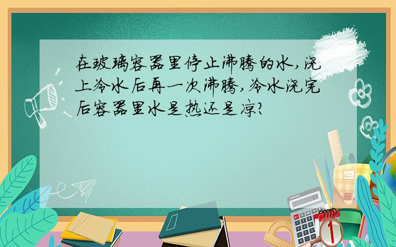 在玻璃容器里停止沸腾的水,浇上冷水后再一次沸腾,冷水浇完后容器里水是热还是凉?