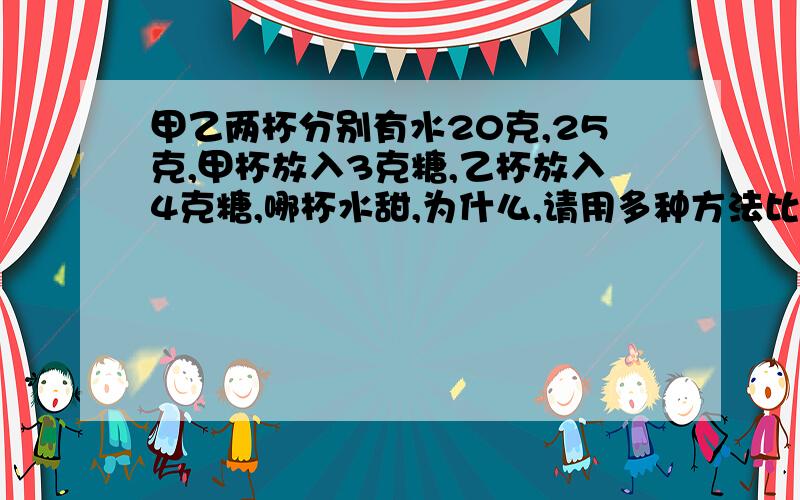 甲乙两杯分别有水20克,25克,甲杯放入3克糖,乙杯放入4克糖,哪杯水甜,为什么,请用多种方法比较