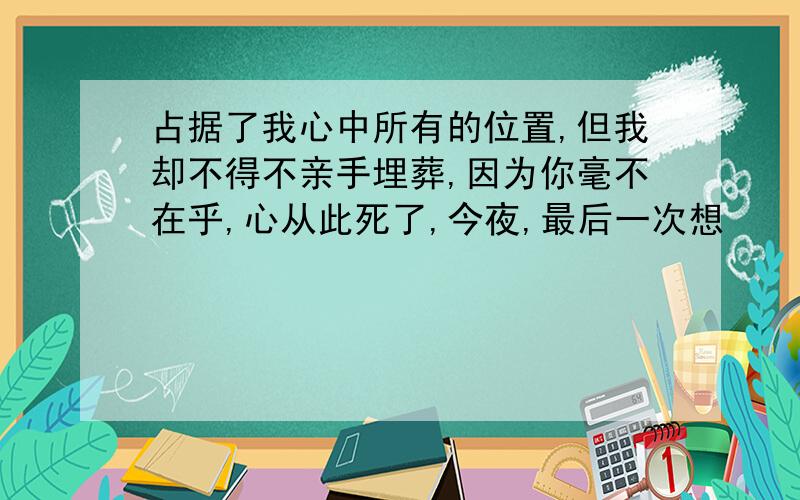 占据了我心中所有的位置,但我却不得不亲手埋葬,因为你毫不在乎,心从此死了,今夜,最后一次想