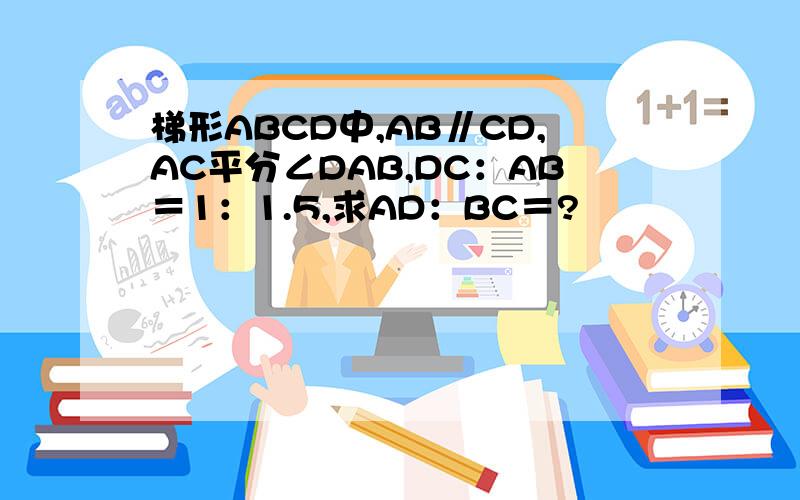 梯形ABCD中,AB∥CD,AC平分∠DAB,DC：AB＝1：1.5,求AD：BC＝?