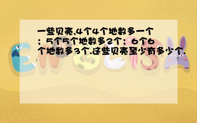 一些贝壳,4个4个地数多一个；5个5个地数多2个；6个6个地数多3个.这些贝壳至少有多少个.