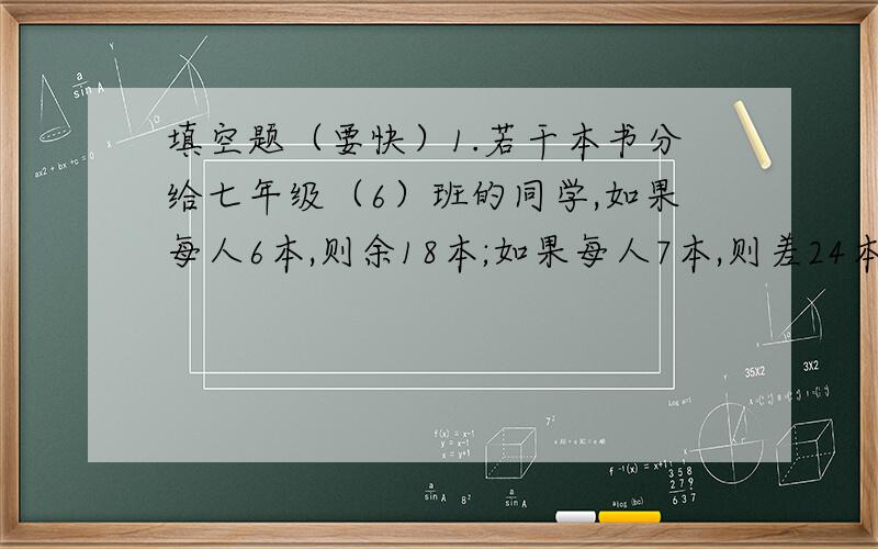 填空题（要快）1.若干本书分给七年级（6）班的同学,如果每人6本,则余18本;如果每人7本,则差24本,则这个班的同学有