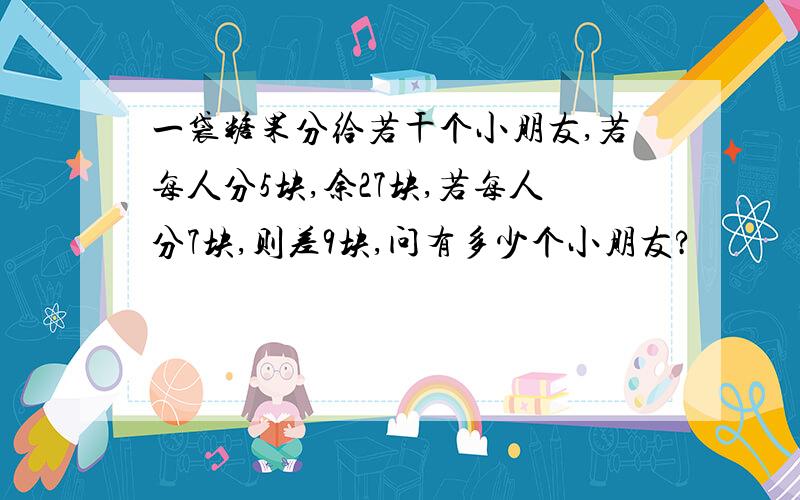 一袋糖果分给若干个小朋友,若每人分5块,余27块,若每人分7块,则差9块,问有多少个小朋友?