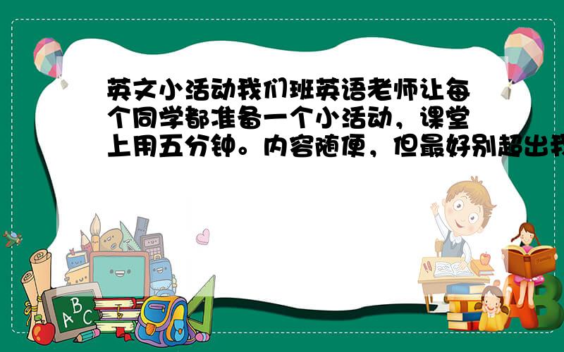 英文小活动我们班英语老师让每个同学都准备一个小活动，课堂上用五分钟。内容随便，但最好别超出我们学的单词范围。我们学到第四