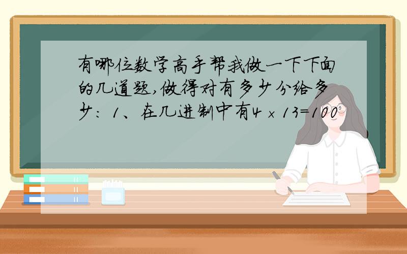 有哪位数学高手帮我做一下下面的几道题,做得对有多少分给多少： 1、在几进制中有4×13=100