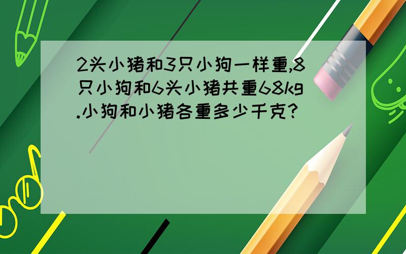 2头小猪和3只小狗一样重,8只小狗和6头小猪共重68kg.小狗和小猪各重多少千克?