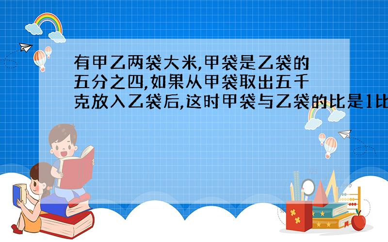 有甲乙两袋大米,甲袋是乙袋的五分之四,如果从甲袋取出五千克放入乙袋后,这时甲袋与乙袋的比是1比3.甲