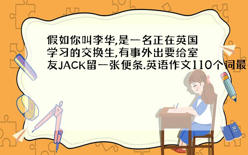 假如你叫李华,是一名正在英国学习的交换生,有事外出要给室友JACK留一张便条.英语作文110个词最少