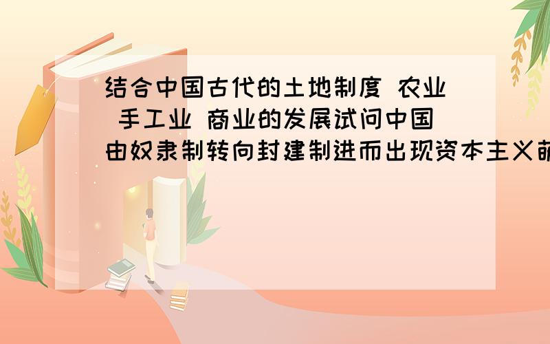 结合中国古代的土地制度 农业 手工业 商业的发展试问中国由奴隶制转向封建制进而出现资本主义萌芽的历程