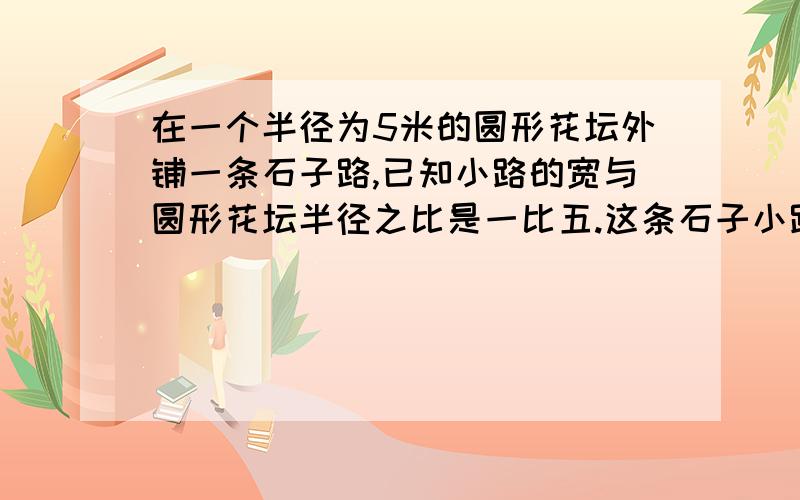 在一个半径为5米的圆形花坛外铺一条石子路,已知小路的宽与圆形花坛半径之比是一比五.这条石子小路的面积