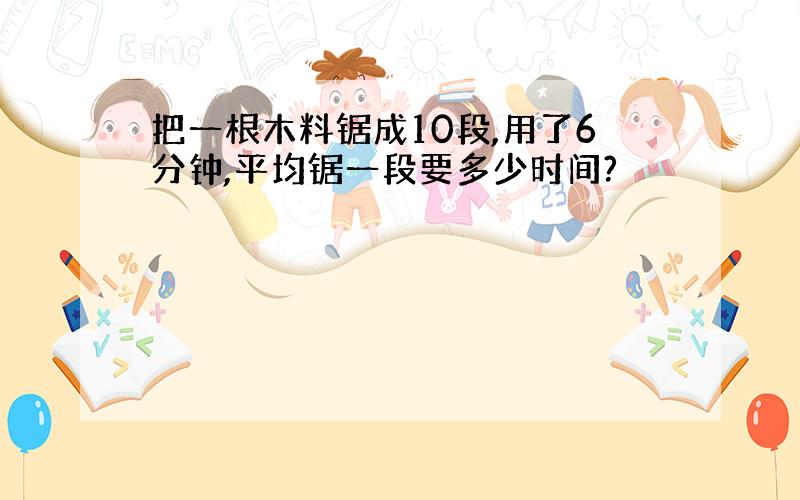 把一根木料锯成10段,用了6分钟,平均锯一段要多少时间?