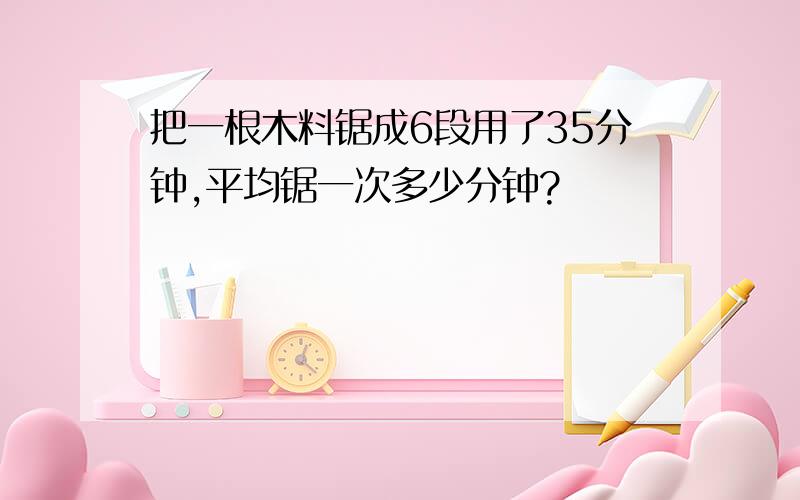 把一根木料锯成6段用了35分钟,平均锯一次多少分钟?