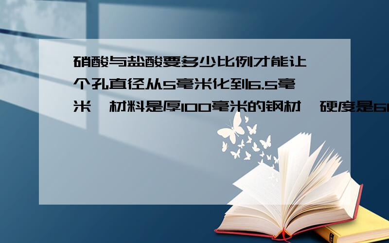 硝酸与盐酸要多少比例才能让一个孔直径从5毫米化到6.5毫米,材料是厚100毫米的钢材,硬度是60度硬度?