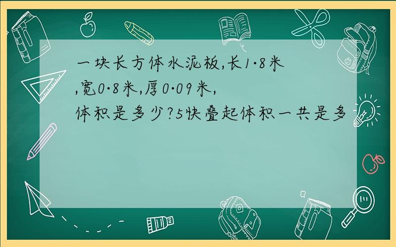 一块长方体水泥板,长1·8米,宽0·8米,厚0·09米,体积是多少?5快叠起体积一共是多