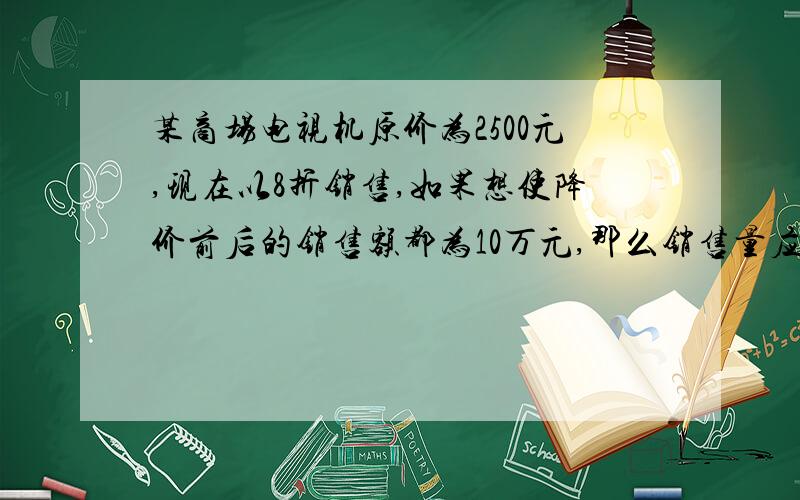 某商场电视机原价为2500元,现在以8折销售,如果想使降价前后的销售额都为10万元,那么销售量应增加多少?