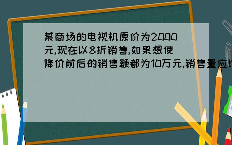 某商场的电视机原价为2000元,现在以8折销售,如果想使降价前后的销售额都为10万元,销售量应增加多少台?