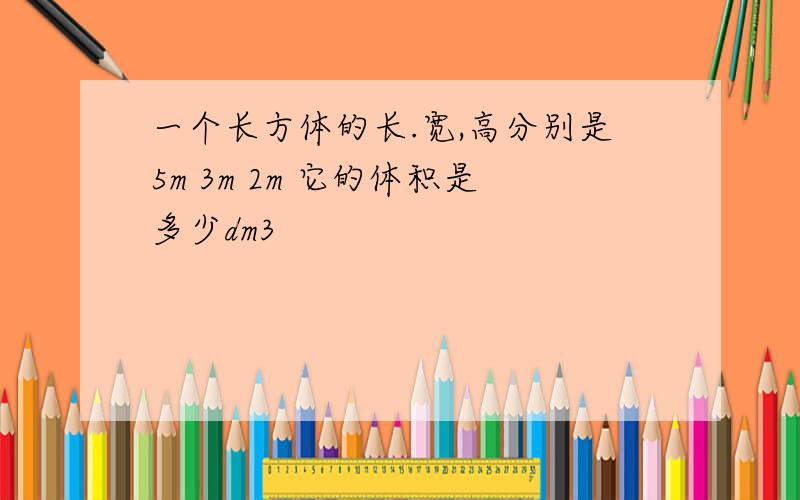 一个长方体的长.宽,高分别是5m 3m 2m 它的体积是多少dm3