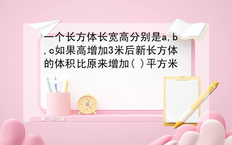 一个长方体长宽高分别是a,b,c如果高增加3米后新长方体的体积比原来增加( )平方米