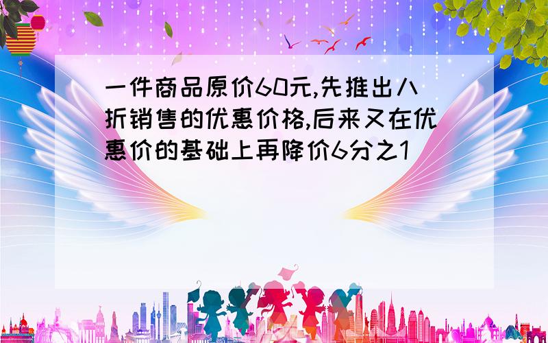 一件商品原价60元,先推出八折销售的优惠价格,后来又在优惠价的基础上再降价6分之1