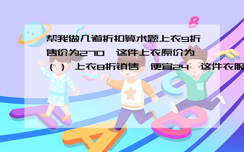 帮我做几道折扣算术题上衣9折售价为270,这件上衣原价为（） 上衣8折销售,便宜24,这件衣服原价为（） 一件衣服的进价