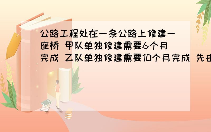 公路工程处在一条公路上修建一座桥 甲队单独修建需要6个月完成 乙队单独修建需要10个月完成 先由甲队修了2