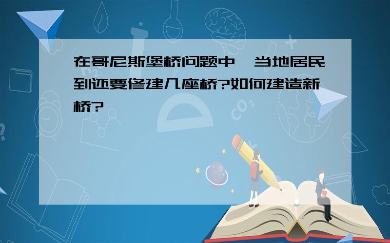 在哥尼斯堡桥问题中,当地居民到还要修建几座桥?如何建造新桥?