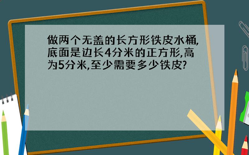 做两个无盖的长方形铁皮水桶,底面是边长4分米的正方形,高为5分米,至少需要多少铁皮?