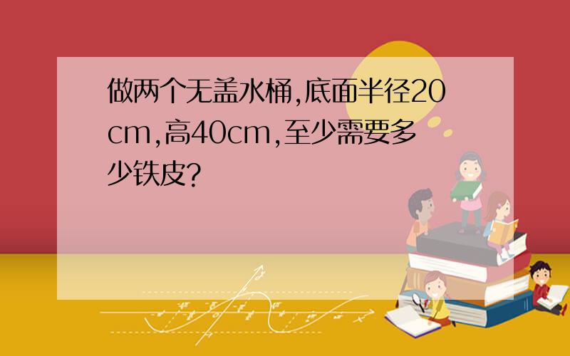 做两个无盖水桶,底面半径20cm,高40cm,至少需要多少铁皮?