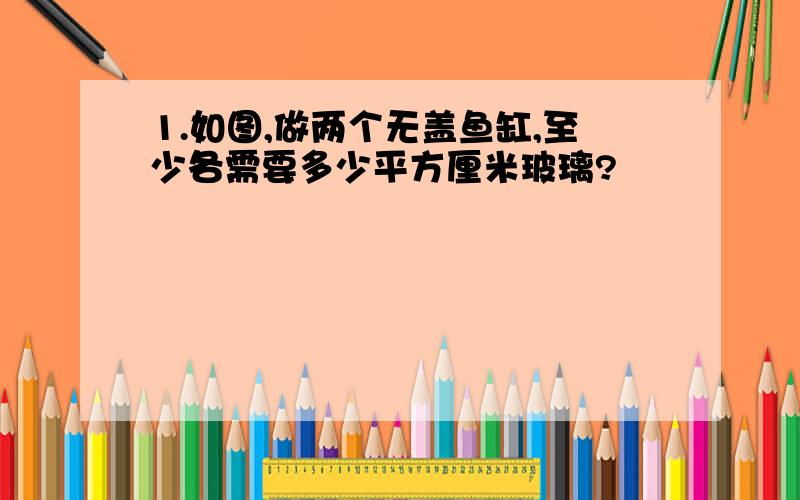 1.如图,做两个无盖鱼缸,至少各需要多少平方厘米玻璃?