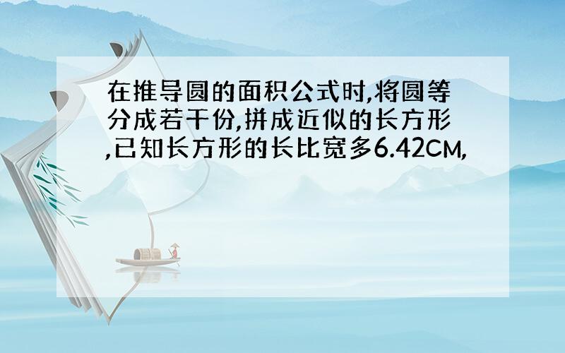 在推导圆的面积公式时,将圆等分成若干份,拼成近似的长方形,已知长方形的长比宽多6.42CM,