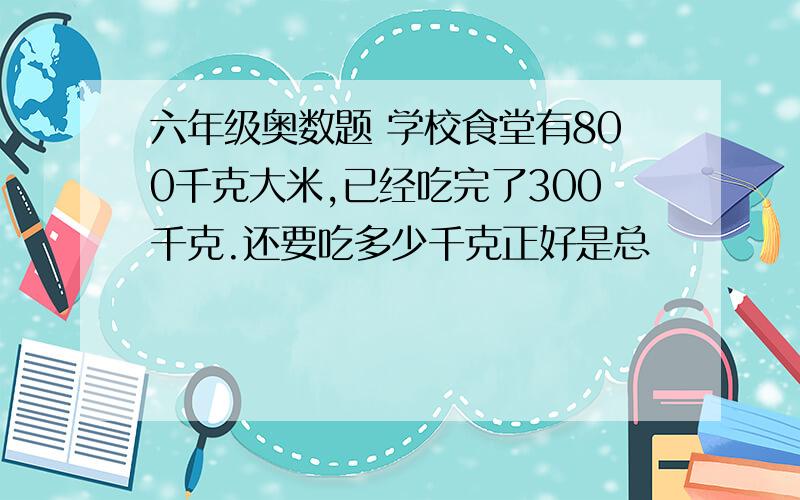 六年级奥数题 学校食堂有800千克大米,已经吃完了300千克.还要吃多少千克正好是总