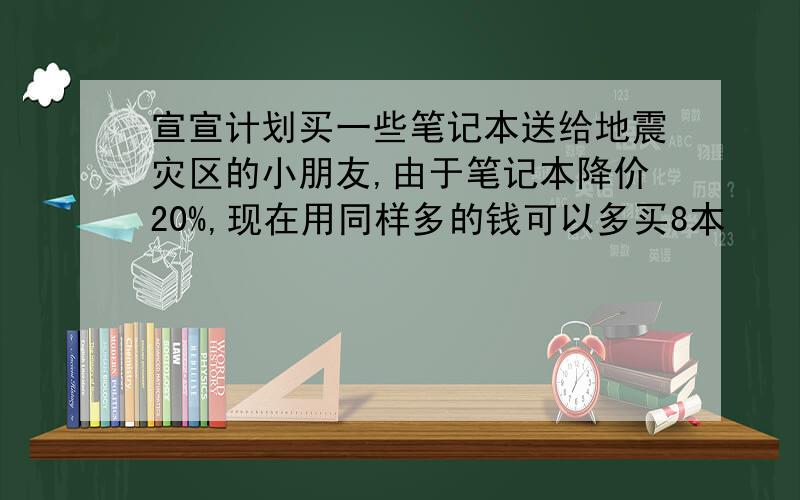 宣宣计划买一些笔记本送给地震灾区的小朋友,由于笔记本降价20%,现在用同样多的钱可以多买8本