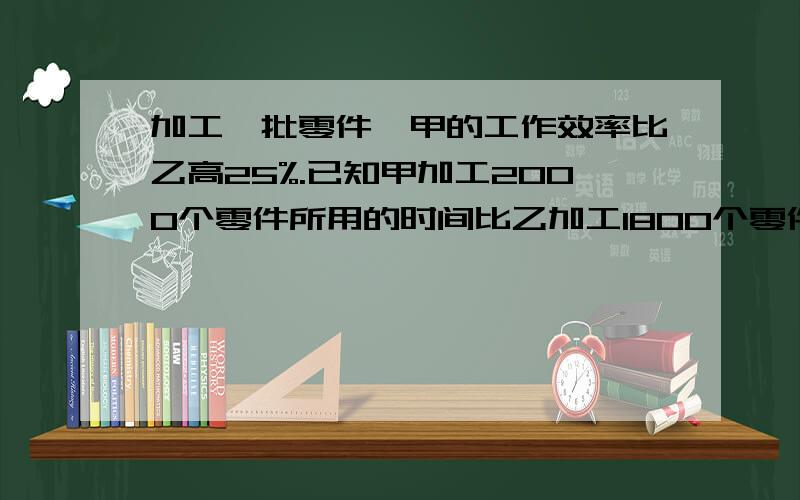 加工一批零件,甲的工作效率比乙高25%.已知甲加工2000个零件所用的时间比乙加工1800个零件所用的时间少40