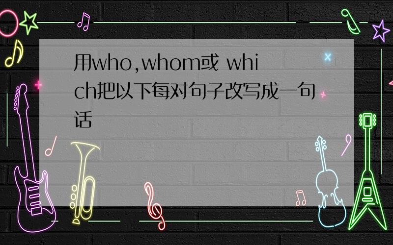 用who,whom或 which把以下每对句子改写成一句话