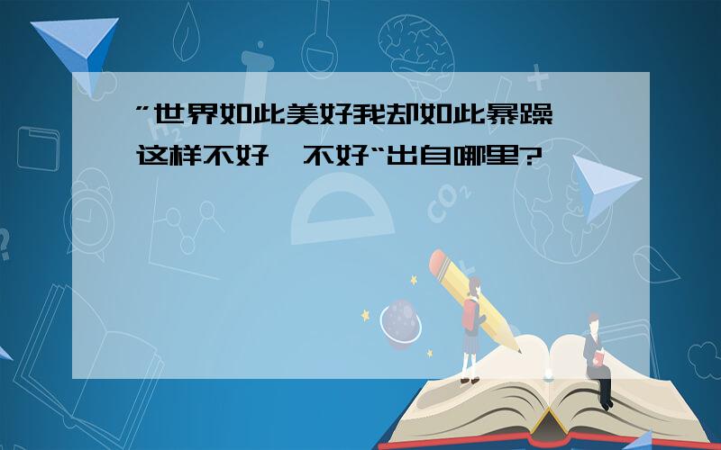 ”世界如此美好我却如此暴躁,这样不好,不好“出自哪里?