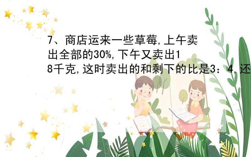 7、商店运来一些草莓,上午卖出全部的30%,下午又卖出18千克,这时卖出的和剩下的比是3：4,还有多少千克没有卖?