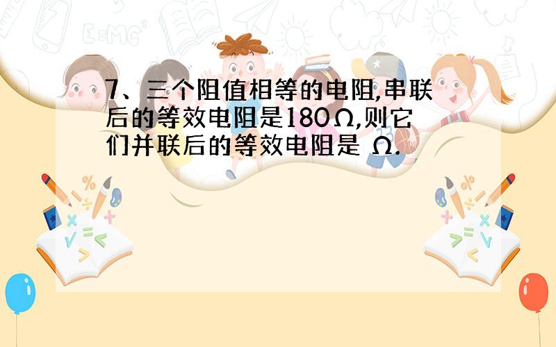 7、三个阻值相等的电阻,串联后的等效电阻是180Ω,则它们并联后的等效电阻是 Ω.