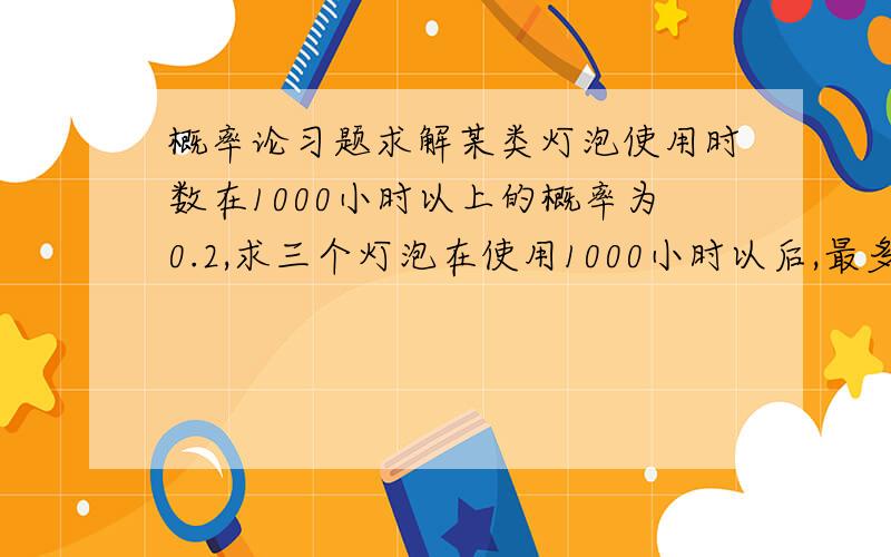 概率论习题求解某类灯泡使用时数在1000小时以上的概率为0.2,求三个灯泡在使用1000小时以后,最多只有一个坏了的概率