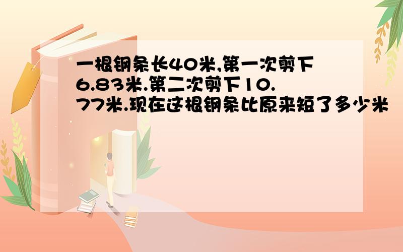 一根钢条长40米,第一次剪下6.83米.第二次剪下10.77米.现在这根钢条比原来短了多少米