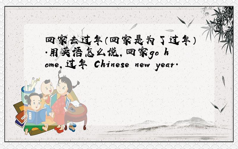 回家去过年（回家是为了过年）.用英语怎么说,回家go home,过年 Chinese new year.