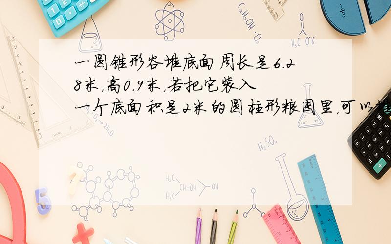 一圆锥形谷堆底面周长是6.28米，高0.9米，若把它装入一个底面积是2米的圆柱形粮囤里，可以堆多高？