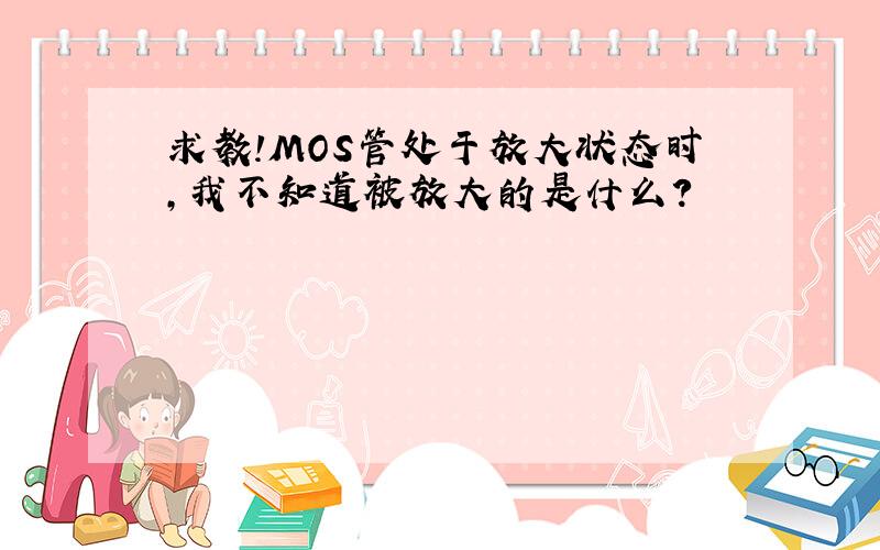 求教!MOS管处于放大状态时,我不知道被放大的是什么?