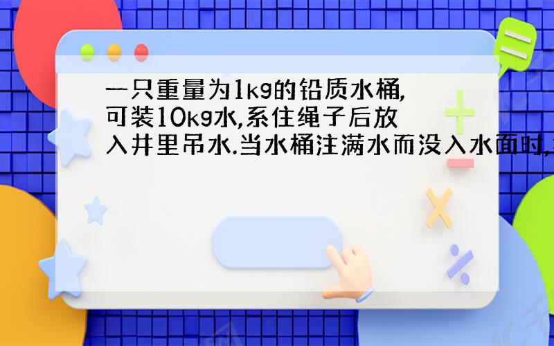 一只重量为1kg的铅质水桶,可装10kg水,系住绳子后放入井里吊水.当水桶注满水而没入水面时,拉住绳子的最小力（绳重忽略